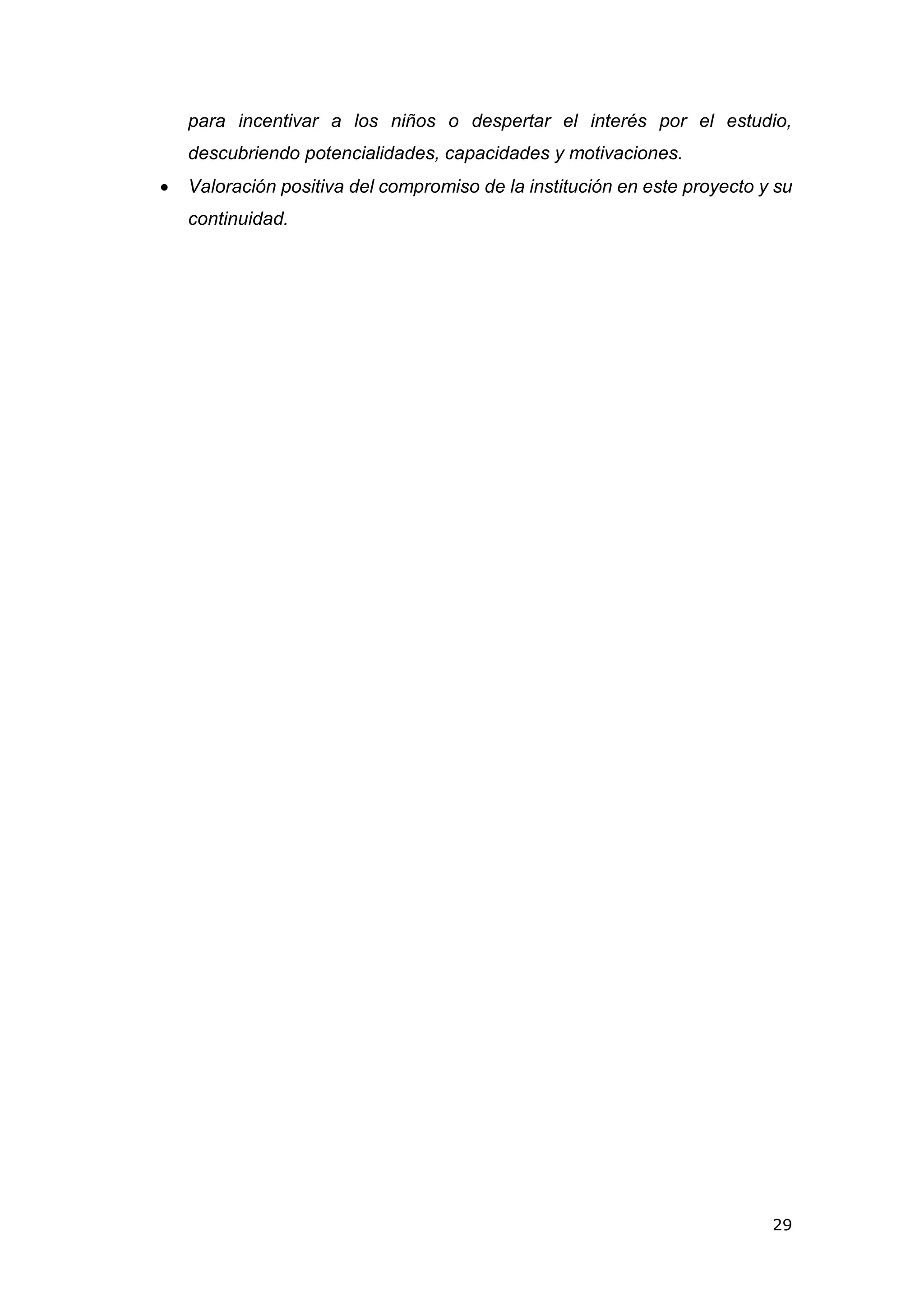29
para incentivar a los niños o despertar el interés por el estudio,
descubriendo potencialidades, capacidades y motivaciones.
 Valoración positiva del compromiso de la institución en este proyecto y su
continuidad.
 