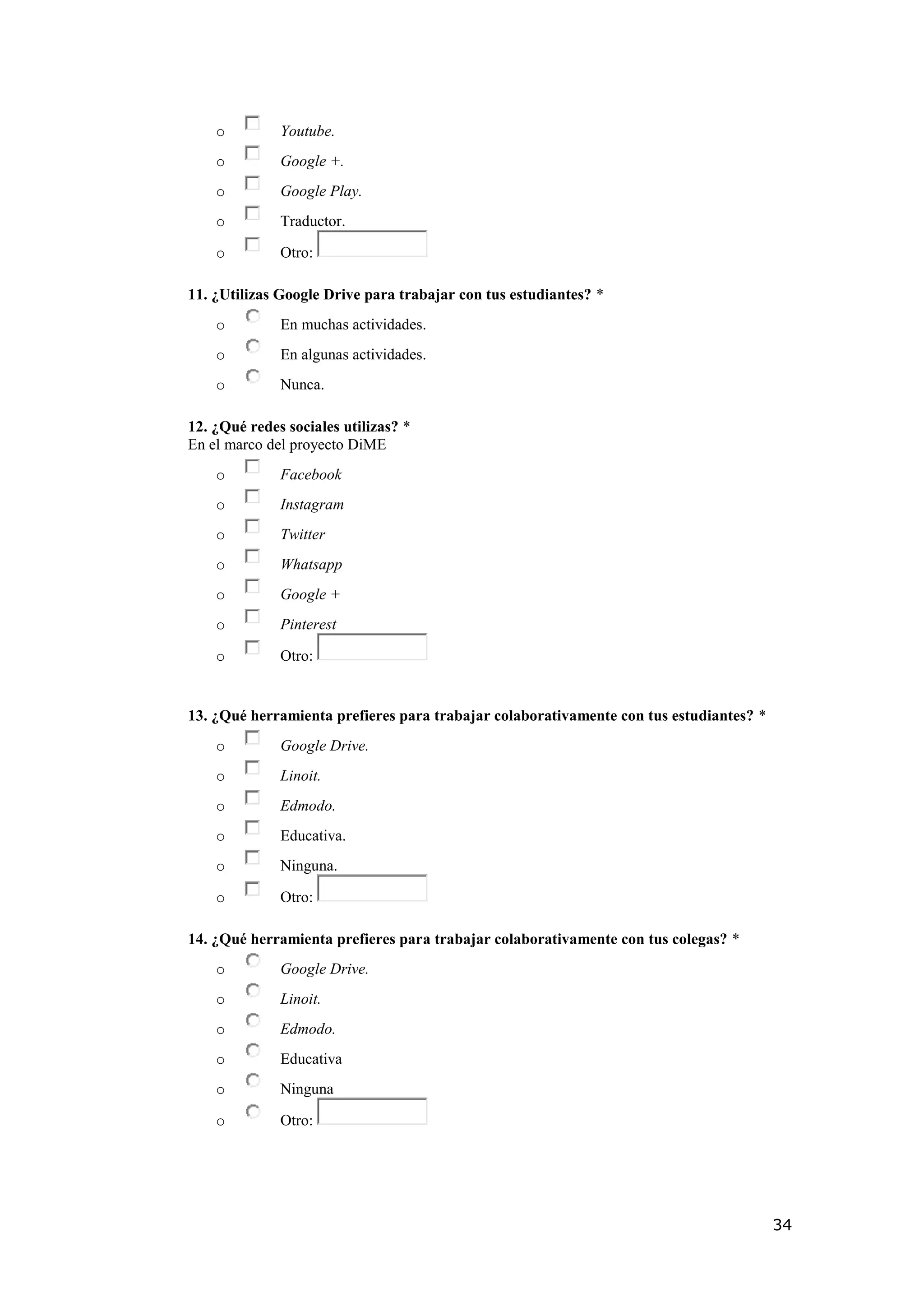 34
o Youtube.
o Google +.
o Google Play.
o Traductor.
o Otro:
11. ¿Utilizas Google Drive para trabajar con tus estudiantes? *
o En muchas actividades.
o En algunas actividades.
o Nunca.
12. ¿Qué redes sociales utilizas? *
En el marco del proyecto DiME
o Facebook
o Instagram
o Twitter
o Whatsapp
o Google +
o Pinterest
o Otro:
13. ¿Qué herramienta prefieres para trabajar colaborativamente con tus estudiantes? *
o Google Drive.
o Linoit.
o Edmodo.
o Educativa.
o Ninguna.
o Otro:
14. ¿Qué herramienta prefieres para trabajar colaborativamente con tus colegas? *
o Google Drive.
o Linoit.
o Edmodo.
o Educativa
o Ninguna
o Otro:
 