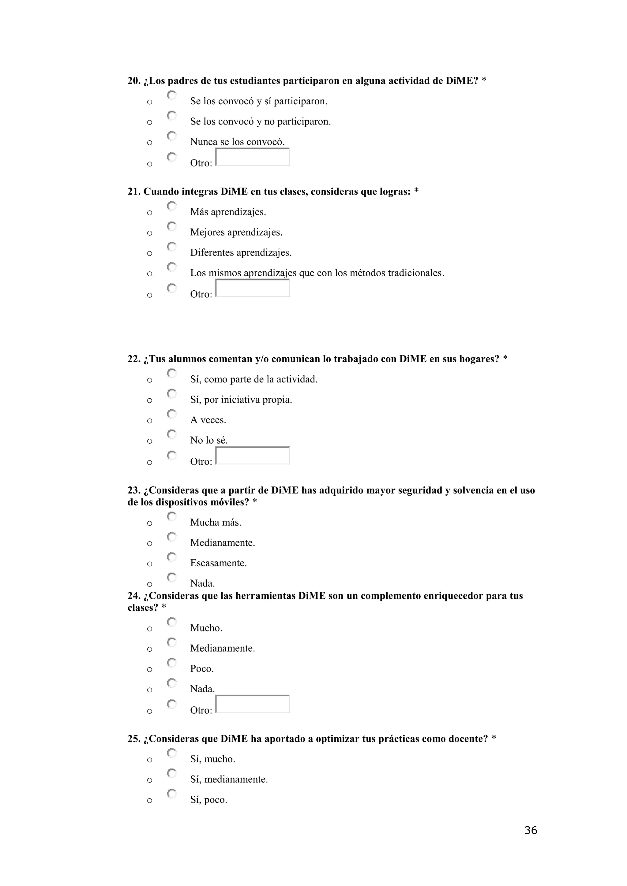 36
20. ¿Los padres de tus estudiantes participaron en alguna actividad de DiME? *
o Se los convocó y sí participaron.
o Se los convocó y no participaron.
o Nunca se los convocó.
o Otro:
21. Cuando integras DiME en tus clases, consideras que logras: *
o Más aprendizajes.
o Mejores aprendizajes.
o Diferentes aprendizajes.
o Los mismos aprendizajes que con los métodos tradicionales.
o Otro:
22. ¿Tus alumnos comentan y/o comunican lo trabajado con DiME en sus hogares? *
o Sí, como parte de la actividad.
o Sí, por iniciativa propia.
o A veces.
o No lo sé.
o Otro:
23. ¿Consideras que a partir de DiME has adquirido mayor seguridad y solvencia en el uso
de los dispositivos móviles? *
o Mucha más.
o Medianamente.
o Escasamente.
o Nada.
24. ¿Consideras que las herramientas DiME son un complemento enriquecedor para tus
clases? *
o Mucho.
o Medianamente.
o Poco.
o Nada.
o Otro:
25. ¿Consideras que DiME ha aportado a optimizar tus prácticas como docente? *
o Sí, mucho.
o Sí, medianamente.
o Sí, poco.
 