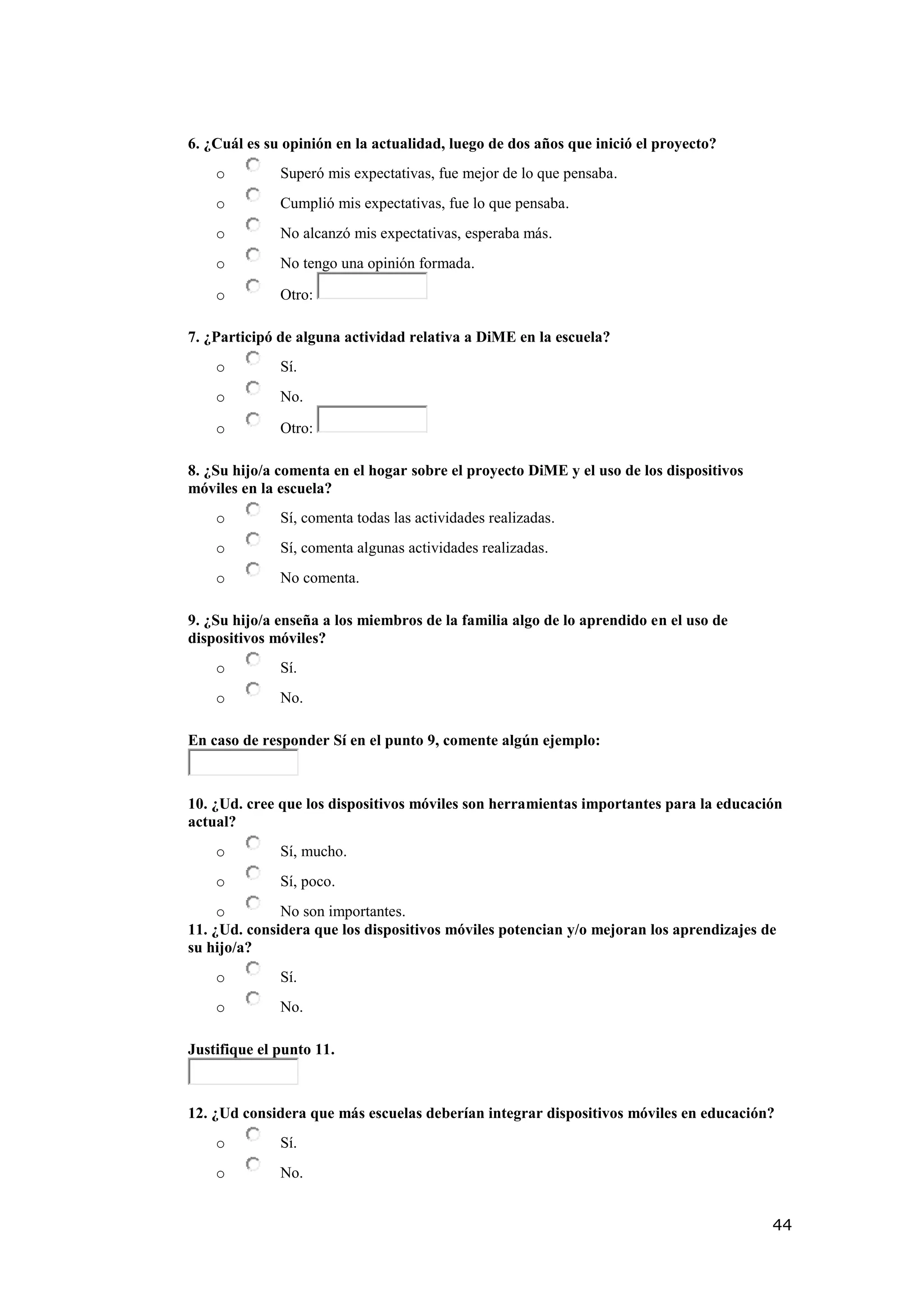 44
6. ¿Cuál es su opinión en la actualidad, luego de dos años que inició el proyecto?
o Superó mis expectativas, fue mejor de lo que pensaba.
o Cumplió mis expectativas, fue lo que pensaba.
o No alcanzó mis expectativas, esperaba más.
o No tengo una opinión formada.
o Otro:
7. ¿Participó de alguna actividad relativa a DiME en la escuela?
o Sí.
o No.
o Otro:
8. ¿Su hijo/a comenta en el hogar sobre el proyecto DiME y el uso de los dispositivos
móviles en la escuela?
o Sí, comenta todas las actividades realizadas.
o Sí, comenta algunas actividades realizadas.
o No comenta.
9. ¿Su hijo/a enseña a los miembros de la familia algo de lo aprendido en el uso de
dispositivos móviles?
o Sí.
o No.
En caso de responder Sí en el punto 9, comente algún ejemplo:
10. ¿Ud. cree que los dispositivos móviles son herramientas importantes para la educación
actual?
o Sí, mucho.
o Sí, poco.
o No son importantes.
11. ¿Ud. considera que los dispositivos móviles potencian y/o mejoran los aprendizajes de
su hijo/a?
o Sí.
o No.
Justifique el punto 11.
12. ¿Ud considera que más escuelas deberían integrar dispositivos móviles en educación?
o Sí.
o No.
 