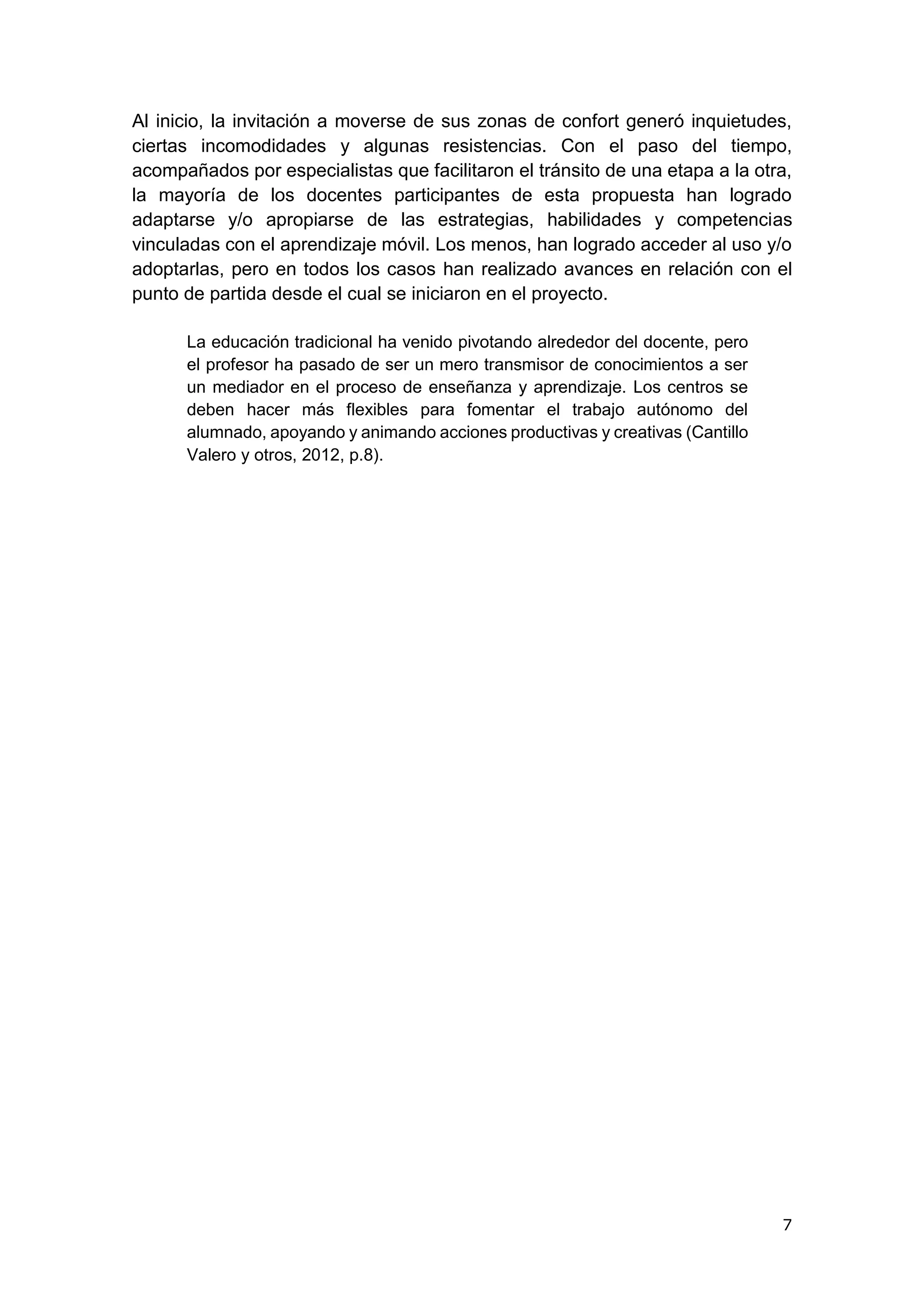 7
Al inicio, la invitación a moverse de sus zonas de confort generó inquietudes,
ciertas incomodidades y algunas resistencias. Con el paso del tiempo,
acompañados por especialistas que facilitaron el tránsito de una etapa a la otra,
la mayoría de los docentes participantes de esta propuesta han logrado
adaptarse y/o apropiarse de las estrategias, habilidades y competencias
vinculadas con el aprendizaje móvil. Los menos, han logrado acceder al uso y/o
adoptarlas, pero en todos los casos han realizado avances en relación con el
punto de partida desde el cual se iniciaron en el proyecto.
La educación tradicional ha venido pivotando alrededor del docente, pero
el profesor ha pasado de ser un mero transmisor de conocimientos a ser
un mediador en el proceso de enseñanza y aprendizaje. Los centros se
deben hacer más flexibles para fomentar el trabajo autónomo del
alumnado, apoyando y animando acciones productivas y creativas (Cantillo
Valero y otros, 2012, p.8).
 