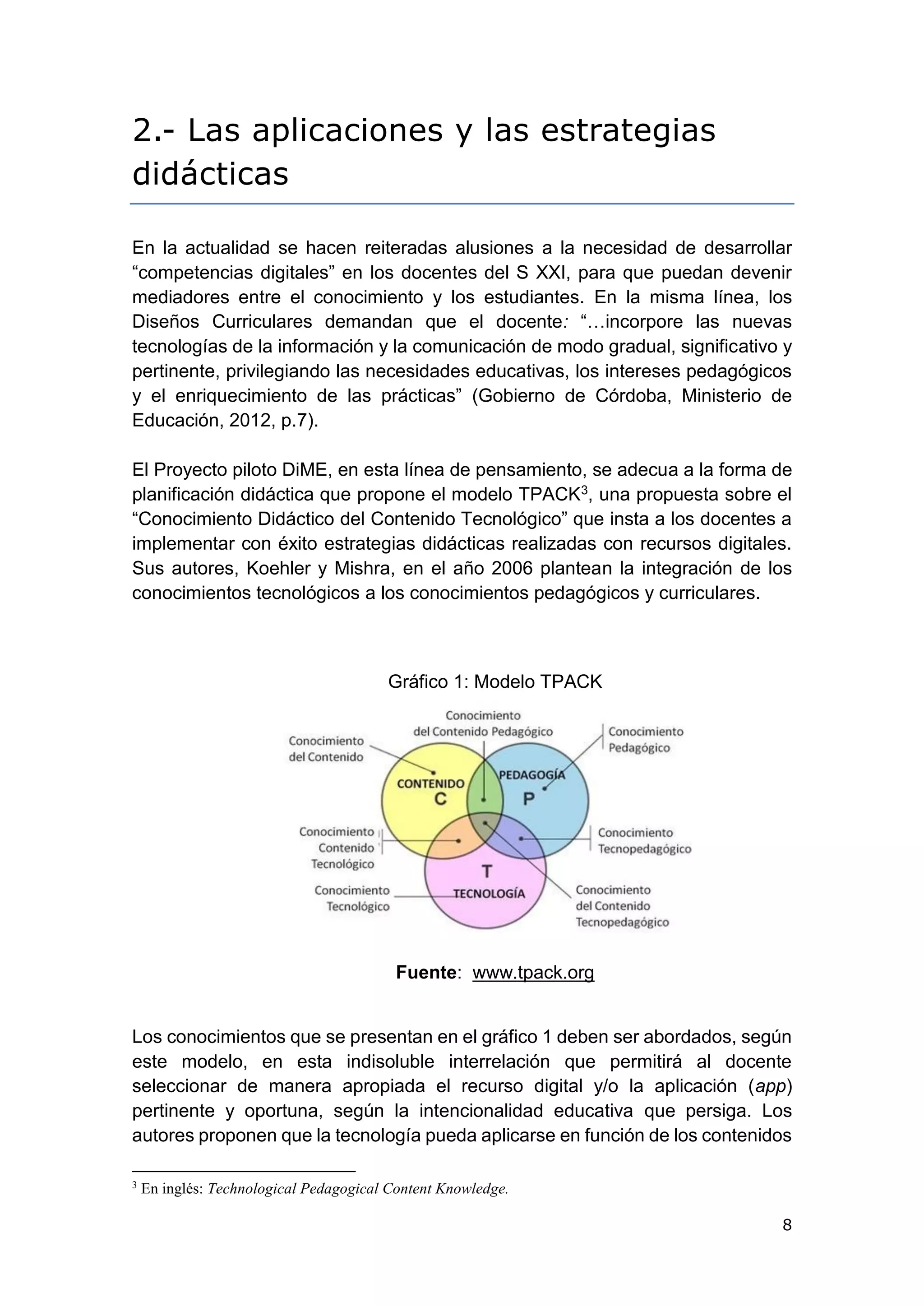 8
2.- Las aplicaciones y las estrategias
didácticas
En la actualidad se hacen reiteradas alusiones a la necesidad de desarrollar
“competencias digitales” en los docentes del S XXI, para que puedan devenir
mediadores entre el conocimiento y los estudiantes. En la misma línea, los
Diseños Curriculares demandan que el docente: “…incorpore las nuevas
tecnologías de la información y la comunicación de modo gradual, significativo y
pertinente, privilegiando las necesidades educativas, los intereses pedagógicos
y el enriquecimiento de las prácticas” (Gobierno de Córdoba, Ministerio de
Educación, 2012, p.7).
El Proyecto piloto DiME, en esta línea de pensamiento, se adecua a la forma de
planificación didáctica que propone el modelo TPACK3, una propuesta sobre el
“Conocimiento Didáctico del Contenido Tecnológico” que insta a los docentes a
implementar con éxito estrategias didácticas realizadas con recursos digitales.
Sus autores, Koehler y Mishra, en el año 2006 plantean la integración de los
conocimientos tecnológicos a los conocimientos pedagógicos y curriculares.
Gráfico 1: Modelo TPACK
Fuente: www.tpack.org
Los conocimientos que se presentan en el gráfico 1 deben ser abordados, según
este modelo, en esta indisoluble interrelación que permitirá al docente
seleccionar de manera apropiada el recurso digital y/o la aplicación (app)
pertinente y oportuna, según la intencionalidad educativa que persiga. Los
autores proponen que la tecnología pueda aplicarse en función de los contenidos
3
En inglés: Technological Pedagogical Content Knowledge.
 