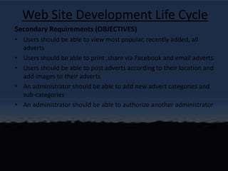 Web Site Development Life CycleSecondary Requirements (OBJECTIVES)Users should be able to view most popular, recently added, all advertsUsers should be able to print ,share via Facebook and email advertsUsers should be able to post adverts according to their location and add images to their advertsAn administrator should be able to add new advert categories and sub-categoriesAn administrator should be able to authorize another administrator