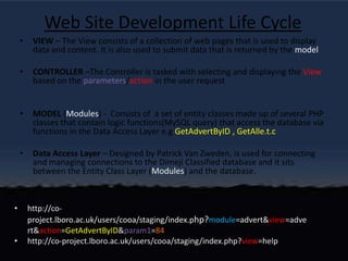 Web Site Development Life CycleVIEW – The View consists of a collection of web pages that is used to display data and content. It is also used to submit data that is returned by the modelCONTROLLER –The Controller is tasked with selecting and displaying the View based on the parameters/action in the user requestMODEL (Modules) -  Consists of  a set of entity classes made up of several PHP classes that contain logic functions(MySQL query) that access the database via functions in the Data Access Layer e.g GetAdvertByID , GetAlle.t.cData Access Layer – Designed by Patrick Van Zweden, is used for connecting and managing connections to the Dimeji Classified database and it sits between the Entity Class Layer (Modules) and the database.http://co-project.lboro.ac.uk/users/cooa/staging/index.php?module=advert&view=advert&action=GetAdvertByID&param1=84