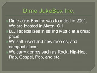 Dime JukeBox Inc. Dime Juke-Box Inc was founded in 2001. We are located in Akron, OH. D.J.I specializes in selling Music at a great price! We sell  usedand new records, and compact discs. We carry genres such as Rock, Hip-Hop, Rap, Gospel, Pop, and etc. 