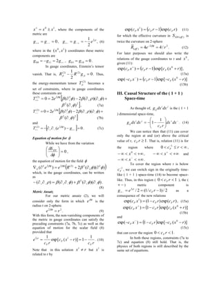 10
xxx 
, where the components of the
metric are
0  gg ,
2
2
1
egg   , (6)
where in the ),( 10
xx coordinates these metric
components are
 ggg 21100 , 01001  gg .
In gauge coordinates, Einstein’s tensor
vanish. That is, 0
2
1 )2()2(
 jiji gRR . Thus,
the energy-momentum tensor
)2(
jiT becomes a
set of constraints, where in gauge coordinates
these constraints are
   ))((2)(20 22)2(

eT
22
)(   , (7a)
   ))((2)(20 22)2(

eT
22
)(   (7b)
and
  0)( 2)2(
  geT 
. (7c)
Equation of motion for 
While we have from the variation
0






 EHS
,
the equation of motion for the field 
 ))((2)( 2)2(22
 L
L
L
L Ree 
which, in the gauge coordinates, can be written
as
))(()()( 2
   .
(8)
Metric Ansatz
For our metric ansatz (2), we will
consider only the form in which

e is the
radius r on 2-sphere.
22
re 
. (9)
With this form, the non-vanishing components of
the metric in gauge coordinates can satisfy the
preceding constraints (7a, 7b, 7c) as well as the
equation of motion for the scalar field (8)
provided that
rc
rxc
rc
e
F
F
F
1
1)](exp[
1 12

. (10)
Note that in this solution rx 1
but
1
x is
related to r by
  )exp(1)exp( 1
rcrcxc FFF  (11)
for which the effective curvature in )(effEHS is
twice the curvature on 2-sphere
22
)( /44
~
reR eff   
. (12)
For later purposes we should also write the
relations of the gauge coordinates to r and
0
x ,
given (11):
  )](exp[1)exp( 0
rxcrcxc FFF 
,
(13a)
  )](exp[1)exp( 0
rxcrcxc FFF  
(13b)
III. Causal Structure of the ( 1 + 1 )
Space-time
As thought of,
ji
ij dxdxg is the ( 1 + 1
) dimensional space-time,







 dxdx
rc
dxdxg
F
ji
ij
1
1 . (14)
We can notice then that (11) can cover
only the region at and (or) above the critical
value of r, 1rcF . That is, relation (11) is for
the region where  
rcF
1
0 ,
 0
x ,  
x and
 
x .
To cover the region where r is below
1
Fc , we can switch sign in the originally time-
like ( 1 + 1 ) space-time (14) to become space-
like. Thus, in this region ( 10  rcF ), the (
 ) metric component is
2/)1/1(2/2
 rceg F

as a
consequence of the new relations
)exp()1()exp( 1
rcrcxc FFF  , (15a)
  )](exp[1)exp( 0
rxcrcxc FFF 
(15b)
and
  )](exp[1)exp( 0
rxcrcxc FFF  
(15c)
that can cover the region 10  rcF .
In both these regions, constraints (7a to
7c) and equation (8) still hold. That is, the
physics of both regions is still described by the
same set of equations.
 