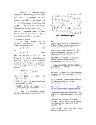 Briefly, in ( 1 + 1 )-spacetime covering
the regions for which  
rcF
1
0 , on the
paths along tconsx tan
, all future
directed events )( 0
x happen with
1
 Fcr , while emerging from r-infinity in the
past )( 0
x . That is, these events describe
objects that are infalling towards
1
 Fcr . The
paths on tconsx tan
-surface all future
directed events are those with )( r and
such describe objects that are out-going.
Carter-Penrose diagram
The causal structure can be
conveniently constructed on   plane that
contains the triangular regions

 x2 (16a)
and

 x2 . (16b)
Then note that both in 10  rcF and
 
rcF
1
0 , the ( 1 + 1 ) coordinates can
span from  to  , so we resort to re-
defining these coordinates so as to bring the
coordinate values as finite and having to
compactify the ( 1 + 1 )-space-time in the form
given by
ji
ij dxdxg
x
xx
2
1
2
)sin(





  
where

 xx tan ,

 xx tan with
2/2/   
x and
2/2/   
x and the conformal factor
is parametrized by  and  :
2
coscos
2
)sin(
1
 





  
x
xx
. (17)
Figure 1 is the Carter-Penrose diagram
that illustrates the causal structure of the ( 1 + 1 )
space-time.
Ref’s
Curtis G. Callan, Jr., Steven B. Giddings, Jeffrey
A. Harvey, Andrew Strominger, Evanescent
Black Holes, arXiv:hep-th/9111056 v1
Jorge G. Russo, Leonard Susskind and L´arus
Thorlacius, Black Hole Evaporation in 1+1
Dimensions, arXiv:hep-th/9201074 v1
Raphael Bousso, Stephen W. Hawking, Trace
anomaly of dilaton coupled scalars in
two dimensions, arXiv:hep-th/9705236v2
G. ’t Hooft, DIMENSIONAL REDUCTION in
QUANTUM GRAVITY, arXiv:gr-
qc/9310026v1
Mazzitelli, F. D., Russo, J. G., Dilaton Quantum
Cosmology in Two Dimensions, arXiv:hep-
th/9211095v1
Vaz, C., Witten, L., Formation and Evaporation
of a Naked Singularity, in 2 d Gravity,
arXiv:hep-th/9311133v1
Kaluza-Klein Theory,
http://faculty.physics.tamu.edu/pope/ihplec.pdf
Gravitation and Spacetime, Ohanian, H. C., New
York: W. W. Norton & Company Inc. copyright
1976
Gravitation And Relativity, Bowler, M. G.,
Pergamon Press Inc., Maxwell House, Fairview
Park, ElmsFord, New York 1053, U. S. A.,
copyright 1976
Carroll, S. M., Lecture Notes On General
Relativity, arXiv:gr-qc/9712019
 