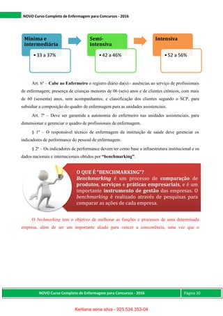 NOVO Curso Completo de Enfermagem para Concursos - 2016
NOVO Curso Completo de Enfermagem para Concursos - 2016 Página 10
Art. 6º – Cabe ao Enfermeiro o registro diário da(s):- ausências ao serviço de profissionais
de enfermagem; presença de crianças menores de 06 (seis) anos e de clientes crônicos, com mais
de 60 (sessenta) anos, sem acompanhantes; e classificação dos clientes segundo o SCP, para
subsidiar a composição do quadro de enfermagem para as unidades assistenciais.
Art. 7º – Deve ser garantida a autonomia do enfermeiro nas unidades assistenciais, para
dimensionar e gerenciar o quadro de profissionais de enfermagem.
§ 1º – O responsável técnico de enfermagem da instituição de saúde deve gerenciar os
indicadores de performance do pessoal de enfermagem.
§ 2º – Os indicadores de performance devem ter como base a infraestrutura institucional e os
dados nacionais e internacionais obtidos por “benchmarking”.
O bechmarking tem o objetivo de melhorar as funções e processos de uma determinada
empresa, além de ser um importante aliado para vencer a concorrência, uma vez que o
Mínima e
intermediária
•33 a 37%
Semi-
intensiva
•42 a 46%
Intensiva
•52 a 56%
O QUE É “BENCHMARKING”?
Benchmarking é um processo de comparação de
produtos, serviços e práticas empresariais, e é um
importante instrumento de gestão das empresas. O
benchmarking é realizado através de pesquisas para
comparar as ações de cada empresa.
Kerliana sena silva - 925.534.353-04
 