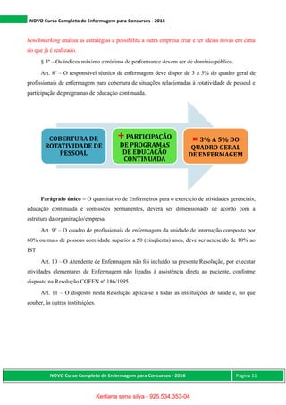 NOVO Curso Completo de Enfermagem para Concursos - 2016
NOVO Curso Completo de Enfermagem para Concursos - 2016 Página 11
benchmarking analisa as estratégias e possibilita a outra empresa criar e ter ideias novas em cima
do que já é realizado.
§ 3º – Os índices máximo e mínimo de performance devem ser de domínio público.
Art. 8º – O responsável técnico de enfermagem deve dispor de 3 a 5% do quadro geral de
profissionais de enfermagem para cobertura de situações relacionadas à rotatividade de pessoal e
participação de programas de educação continuada.
Parágrafo único – O quantitativo de Enfermeiros para o exercício de atividades gerenciais,
educação continuada e comissões permanentes, deverá ser dimensionado de acordo com a
estrutura da organização/empresa.
Art. 9º – O quadro de profissionais de enfermagem da unidade de internação composto por
60% ou mais de pessoas com idade superior a 50 (cinqüenta) anos, deve ser acrescido de 10% ao
IST
Art. 10 – O Atendente de Enfermagem não foi incluído na presente Resolução, por executar
atividades elementares de Enfermagem não ligadas à assistência direta ao paciente, conforme
disposto na Resolução COFEN nº 186/1995.
Art. 11 – O disposto nesta Resolução aplica-se a todas as instituições de saúde e, no que
couber, às outras instituições.
COBERTURA DE
ROTATIVIDADE DE
PESSOAL
+PARTICIPAÇÃO
DE PROGRAMAS
DE EDUCAÇÃO
CONTINUADA
= 3% A 5% DO
QUADRO GERAL
DE ENFERMAGEM
Kerliana sena silva - 925.534.353-04
 