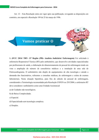NOVO Curso Completo de Enfermagem para Concursos - 2016
NOVO Curso Completo de Enfermagem para Concursos - 2016 Página 12
Art. 12 – Esta Resolução entra em vigor após sua publicação, revogando as disposições em
contrário, em especial a Resolução 189 de 25 de março de 1996.
1. (FCC/ 2014/ TRT- 13ª Região (PB)- Analista Judiciário/ Enfermagem) Foi solicitado à
enfermeira Responsável Técnica (RT) pelo ambulatório, que desenvolve atividades especializadas
por profissionais de saúde, a elaboração do dimensionamento de pessoal de enfermagem tendo em
vista a ampliação do número de consultórios médicos e a instalação de uma sala de
Eletrocardiograma. O ambulatório não dispõe de equipamentos de alta tecnologia e atende a
demanda dos funcionários, referentes a consultas médicas, de enfermagem e coleta de exames
laboratoriais. Nesta situação hipotética, para fins de cálculo do pessoal de enfermagem,
considerando a Terminologia recomendada pela Resolução COFEN no 293/2004, a enfermeira RT
deve considerar o ambulatório como uma Unidade Assistencial
a) de Cuidados não tecnológicos.
b) de Baixa Complexidade.
c) Especial.
d) Especializada sem tecnologia complexa.
e) Simples.
Vamos praticar 
Kerliana sena silva - 925.534.353-04
 