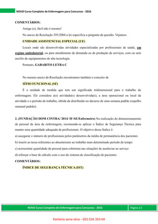 NOVO Curso Completo de Enfermagem para Concursos - 2016
NOVO Curso Completo de Enfermagem para Concursos - 2016 Página 13
COMENTÁRIOS:
Amiga (o), fácil não é mesmo!
No anexo da Resolução 293/2004 a lei especifica a pergunta da questão. Vejamos:
UNIDADE ASSISTENCIAL ESPECIAL (UE)
Locais onde são desenvolvidas atividades especializadas por profissionais de saúde, em
regime ambulatorial, ou para atendimento de demanda ou de produção de serviços, com ou sem
auxilio de equipamentos de alta tecnologia.
Portanto, GABARITO LETRA C
No mesmo anexo da Resolução encontramos também o conceito de
SÍTIO FUNCIONAL (SF)
É a unidade de medida que tem um significado tridimensional para o trabalho de
enfermagem. Ele considera a(s) atividade(s) desenvolvida(s), a área operacional ou local da
atividade e o período de trabalho, obtida da distribuído no decurso de uma semana padrão (espelho
semanal padrão).
2. (FUNDAÇÃO DOM CINTRA/ 2014/ IF-SE/Enfermeiro) Na realização do dimensionamento
de pessoal da área da enfermagem, recomenda-se aplicar o Índice de Segurança Técnica para
manter uma quantidade adequada de profissionais. O objetivo desse Índice é:
a) assegurar o número de profissionais pelos parâmetros da média de permanência dos pacientes
b) inserir as taxas referentes ao absenteísmo ao trabalho num determinado período de tempo
c) acrescentar quantidade de pessoal para cobertura nas situações de ausências ao serviço
d) reforçar a base de cálculo com o uso do sistema de classificação de pacientes
COMENTÁRIOS:
ÍNDICE DE SEGURANÇA TÉCNICA (IST)
Kerliana sena silva - 925.534.353-04
 