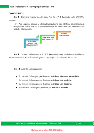 NOVO Curso Completo de Enfermagem para Concursos - 2016
NOVO Curso Completo de Enfermagem para Concursos - 2016 Página 15
COMENTÁRIOS:
Item I – Correto: a resposta encontra-se no Art. 4º, $ 7º da Resolução Cofen 293/2004,
vejamos:
§ 7º – Para berçário e unidade de internação em pediatria, caso não tenha acompanhante, a
criança menor de seis anos e o recém-nascido devem ser classificados com necessidades de
cuidados intermediários.
Item II. Correto. Conforme o Artº 4º, § 2º O quantitativo de profissionais estabelecido
deverá ser acrescido de um Índice de Segurança Técnica (IST) não inferior a 15% do total.
Item III. Incorreto. Vamos relembrar:
 3,8 horas de Enfermagem, por cliente, na assistência mínima ou autocuidado;
 5,6 horas de Enfermagem, por cliente, na assistência intermediária;
 9,4 horas de Enfermagem, por cliente, na assistência semi-intensiva;
 17,9 horas de Enfermagem, por cliente, na assistência intensiva.
BERÇÁRIO E
PEDIATRIA (SEM
ACOMPANHANTE)
CRIANÇA < 6 ANOS
E RECÉM NASCIDO
Cuidados
Intermediários
Kerliana sena silva - 925.534.353-04
 