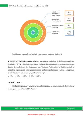 NOVO Curso Completo de Enfermagem para Concursos - 2016
NOVO Curso Completo de Enfermagem para Concursos - 2016 Página 16
Considerando que as afirmativas I e II estão corretas, o gabarito é a letra D.
4. (HU-UFMS/EBSERH/Instituto AOCP/2014) O Conselho Federal de Enfermagem editou a
Resolução COFEN – 293/2004, que Fixa e Estabelece Parâmetros para o Dimensionamento do
Quadro de Profissionais de Enfermagem nas Unidades Assistenciais de Saúde. Assinale a
alternativa que representa a porcentagem mínima do Índice de Segurança Técnico a ser aplicado
no cálculo do dimensionamento, segundo esta resolução.
a) 30%. b) 15%. c) 35%. d) 40%. e) 50%.
COMENTÁRIOS:
O Índice de Segurança Técnico a ser aplicado no cálculo do dimensionamento do pessoal de
enfermagem é não inferior a 15%. Vejamos:
Assistência
mínima ou
autocuidado
Assistência
intermediária
Assistência semi-
intensiva
Assistência
intensiva
3,8
horas
5,6
horas
9,4
horas
17,9
horas
Kerliana sena silva - 925.534.353-04
 