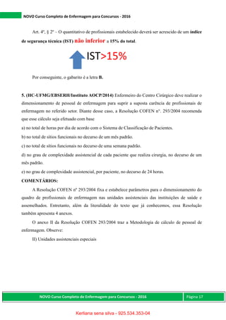 NOVO Curso Completo de Enfermagem para Concursos - 2016
NOVO Curso Completo de Enfermagem para Concursos - 2016 Página 17
Art. 4º, § 2º – O quantitativo de profissionais estabelecido deverá ser acrescido de um índice
de segurança técnica (IST) não inferior a 15% do total.
Por conseguinte, o gabarito é a letra B.
5. (HC-UFMG/EBSERH/Instituto AOCP/2014) Enfermeiro do Centro Cirúrgico deve realizar o
dimensionamento de pessoal de enfermagem para suprir a suposta carência de profissionais de
enfermagem no referido setor. Diante desse caso, a Resolução COFEN n°. 293/2004 recomenda
que esse cálculo seja efetuado com base
a) no total de horas por dia de acordo com o Sistema de Classificação de Pacientes.
b) no total de sítios funcionais no decurso de um mês padrão.
c) no total de sítios funcionais no decurso de uma semana padrão.
d) no grau de complexidade assistencial de cada paciente que realiza cirurgia, no decurso de um
mês padrão.
e) no grau de complexidade assistencial, por paciente, no decurso de 24 horas.
COMENTÁRIOS:
A Resolução COFEN nº 293/2004 fixa e estabelece parâmetros para o dimensionamento do
quadro de profissionais de enfermagem nas unidades assistenciais das instituições de saúde e
assemelhados. Entretanto, além da literalidade do texto que já conhecemos, essa Resolução
também apresenta 4 anexos.
O anexo II da Resolução COFEN 293/2004 traz a Metodologia de cálculo de pessoal de
enfermagem. Observe:
II) Unidades assistenciais especiais
IST>15%
Kerliana sena silva - 925.534.353-04
 