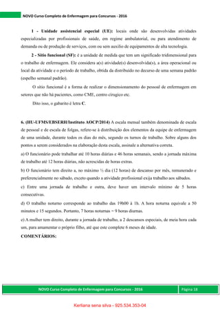 NOVO Curso Completo de Enfermagem para Concursos - 2016
NOVO Curso Completo de Enfermagem para Concursos - 2016 Página 18
1 - Unidade assistencial especial (UE): locais onde são desenvolvidas atividades
especializadas por profissionais de saúde, em regime ambulatorial, ou para atendimento de
demanda ou de produção de serviços, com ou sem auxilio de equipamentos de alta tecnologia.
2 - Sítio funcional (SF): é a unidade de medida que tem um significado tridimensional para
o trabalho de enfermagem. Ele considera a(s) atividade(s) desenvolvida(s), a área operacional ou
local da atividade e o período de trabalho, obtida da distribuído no decurso de uma semana padrão
(espelho semanal padrão).
O sítio funcional é a forma de realizar o dimensionamento do pessoal de enfermagem em
setores que não há pacientes, como CME, centro círugico etc.
Dito isso, o gabarito é letra C.
6. (HU-UFMS/EBSERH/Instituto AOCP/2014) A escala mensal também denominada de escala
de pessoal e de escala de folgas, refere-se à distribuição dos elementos da equipe de enfermagem
de uma unidade, durante todos os dias do mês, segundo os turnos de trabalho. Sobre alguns dos
pontos a serem considerados na elaboração desta escala, assinale a alternativa correta.
a) O funcionário pode trabalhar até 10 horas diárias e 46 horas semanais, sendo a jornada máxima
de trabalho até 12 horas diárias, não acrescidas de horas extras.
b) O funcionário tem direito a, no máximo ½ dia (12 horas) de descanso por mês, remunerado e
preferencialmente no sábado, exceto quando a atividade profissional exija trabalho aos sábados.
c) Entre uma jornada de trabalho e outra, deve haver um intervalo mínimo de 5 horas
consecutivas.
d) O trabalho noturno corresponde ao trabalho das 19h00 à 1h. A hora noturna equivale a 50
minutos e 15 segundos. Portanto, 7 horas noturnas = 9 horas diurnas.
e) A mulher tem direito, durante a jornada de trabalho, a 2 descansos especiais, de meia hora cada
um, para amamentar o próprio filho, até que este complete 6 meses de idade.
COMENTÁRIOS:
Kerliana sena silva - 925.534.353-04
 