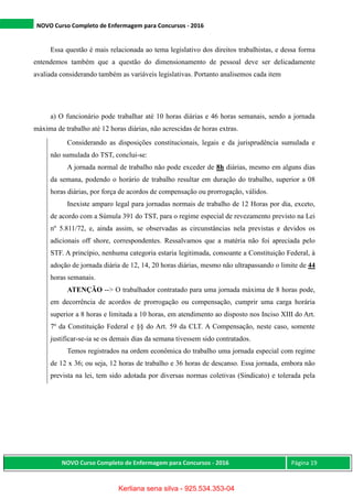 NOVO Curso Completo de Enfermagem para Concursos - 2016
NOVO Curso Completo de Enfermagem para Concursos - 2016 Página 19
Essa questão é mais relacionada ao tema legislativo dos direitos trabalhistas, e dessa forma
entendemos também que a questão do dimensionamento de pessoal deve ser delicadamente
avaliada considerando também as variáveis legislativas. Portanto analisemos cada item
a) O funcionário pode trabalhar até 10 horas diárias e 46 horas semanais, sendo a jornada
máxima de trabalho até 12 horas diárias, não acrescidas de horas extras.
Considerando as disposições constitucionais, legais e da jurisprudência sumulada e
não sumulada do TST, conclui-se:
A jornada normal de trabalho não pode exceder de 8h diárias, mesmo em alguns dias
da semana, podendo o horário de trabalho resultar em duração do trabalho, superior a 08
horas diárias, por força de acordos de compensação ou prorrogação, válidos.
Inexiste amparo legal para jornadas normais de trabalho de 12 Horas por dia, exceto,
de acordo com a Súmula 391 do TST, para o regime especial de revezamento previsto na Lei
nº 5.811/72, e, ainda assim, se observadas as circunstâncias nela previstas e devidos os
adicionais off shore, correspondentes. Ressalvamos que a matéria não foi apreciada pelo
STF. A princípio, nenhuma categoria estaria legitimada, consoante a Constituição Federal, à
adoção de jornada diária de 12, 14, 20 horas diárias, mesmo não ultrapassando o limite de 44
horas semanais.
ATENÇÃO --> O trabalhador contratado para uma jornada máxima de 8 horas pode,
em decorrência de acordos de prorrogação ou compensação, cumprir uma carga horária
superior a 8 horas e limitada a 10 horas, em atendimento ao disposto nos Inciso XIII do Art.
7º da Constituição Federal e §§ do Art. 59 da CLT. A Compensação, neste caso, somente
justificar-se-ia se os demais dias da semana tivessem sido contratados.
Temos registrados na ordem econômica do trabalho uma jornada especial com regime
de 12 x 36; ou seja, 12 horas de trabalho e 36 horas de descanso. Essa jornada, embora não
prevista na lei, tem sido adotada por diversas normas coletivas (Sindicato) e tolerada pela
Kerliana sena silva - 925.534.353-04
 