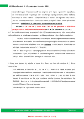 NOVO Curso Completo de Enfermagem para Concursos - 2016
NOVO Curso Completo de Enfermagem para Concursos - 2016 Página 20
jurisprudência pela típica necessidade das empresas com alguns seguimentos específicos,
tais como área de saúde e segurança. Devo ressaltar que a justiça aceita tal prática mediante
a existência da norma coletiva e a impossibilidade da empresa em implantar outro horário.
Caso não exista a norma coletiva criando este horário, a empresa sofrerá com as penalidades
previstas e a possibilidade de arcar com o pagamento das horas extras.
Portanto, a CF 1988 art. 7º inciso XIII e CLT art. 58, passaram a determinar
que a jornada de trabalho não ultrapassasse as 8 hs DIÁRIAS e 44 hs SEMANAIS.
b) O funcionário tem direito a, no máximo ½ dia (12 horas) de descanso por mês, remunerado e
preferencialmente no sábado, exceto quando a atividade profissional exija trabalho aos sábados.
Havendo necessidade de trabalho aos domingos, desde que previamente autorizados
pelo Ministério do Trabalho, aos trabalhadores é assegurado pelo menos um dia de repouso
semanal remunerado coincidente com um domingo a cada período, dependendo da
atividade. Neste sentido, artigo 67 CLT, in verbis:
"Art. 67 - Será assegurado a todo empregado um descanso semanal de vinte e quatro horas
consecutivas, o qual, salvo motivo de conveniência pública ou necessidade imperiosa do
serviço, deverá coincidir com o domingo, no todo ou em parte.".
c) Entre uma jornada de trabalho e outra, deve haver um intervalo mínimo de 5 horas
consecutivas.
Hora Descanso ou Intervalo: (CLT art. 66 a 72) atribuí-se o tempo utilizado pelo
empregado para repouso ou alimentação. Essa duração de descanso pode se dar dentro do
seu horário contratua (9:00 às 12:00 – pára 1 hora – 13:00 às 18:00), ou ainda de uma
jornada de trabalho de um dia, pela jornada de trabalho de outro dia (trabalha no dia
20/09/01 – das 09:00 às 18:00 horas e só volta no dia 21/09/01 às 9:00 horas) tempo, nesse
exemplo 15 (quinze) horas de descanso.
Para exemplificar, veja também a tabela abaixo:
Kerliana sena silva - 925.534.353-04
 