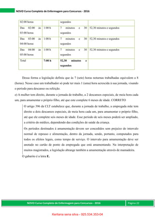 NOVO Curso Completo de Enfermagem para Concursos - 2016
NOVO Curso Completo de Enfermagem para Concursos - 2016 Página 22
Dessa forma a legislação definiu que às 7 (sete) horas noturnas trabalhadas equivalem a 8
(horas). Nesse caso um trabalhador só pode ter mais 1 (uma) hora acrescida à sua jornada, visando
o período para descanso ou refeição.
e) A mulher tem direito, durante a jornada de trabalho, a 2 descansos especiais, de meia hora cada
um, para amamentar o próprio filho, até que este complete 6 meses de idade. CORRETO
O artigo 396 da CLT estabelece que, durante a jornada de trabalho, a empregada mãe tem
direito a dois descansos especiais, de meia hora cada um, para amamentar o próprio filho,
até que ele complete seis meses de idade. Esse período de seis meses poderá ser ampliado,
a critério do médico, dependendo das condições de saúde da criança.
Os períodos destinados à amamentação devem ser concedidos sem prejuízo do intervalo
normal de repouso e alimentação, dentro da jornada, sendo, portanto, computados para
todos os efeitos legais, como tempo de serviço. O intervalo para amamentação deve ser
anotado no cartão de ponto da empregada que está amamentando. Na interpretação de
muitos magistrados, a legislação abrange também a amamentação através de mamadeira.
O gabarito é a letra E.
02:00 horas segundos
Das 02:00 às
03:00 horas
1:00 h 7 minutos e 30
segundos
52,30 minutos e segundos
Das 03:00 às
04:00 horas
1:00 h 7 minutos e 30
segundos
52,30 minutos e segundos
Das 04:00 às
05:00 horas
1:00 h 7 minutos e 30
segundos
52,30 minutos e segundos
Total 7:00 h 52,30 minutos e
segundos
Kerliana sena silva - 925.534.353-04
 