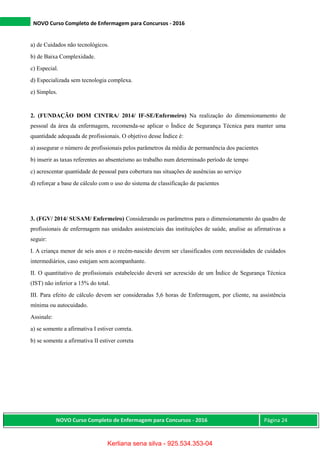 NOVO Curso Completo de Enfermagem para Concursos - 2016
NOVO Curso Completo de Enfermagem para Concursos - 2016 Página 24
a) de Cuidados não tecnológicos.
b) de Baixa Complexidade.
c) Especial.
d) Especializada sem tecnologia complexa.
e) Simples.
2. (FUNDAÇÃO DOM CINTRA/ 2014/ IF-SE/Enfermeiro) Na realização do dimensionamento de
pessoal da área da enfermagem, recomenda-se aplicar o Índice de Segurança Técnica para manter uma
quantidade adequada de profissionais. O objetivo desse Índice é:
a) assegurar o número de profissionais pelos parâmetros da média de permanência dos pacientes
b) inserir as taxas referentes ao absenteísmo ao trabalho num determinado período de tempo
c) acrescentar quantidade de pessoal para cobertura nas situações de ausências ao serviço
d) reforçar a base de cálculo com o uso do sistema de classificação de pacientes
3. (FGV/ 2014/ SUSAM/ Enfermeiro) Considerando os parâmetros para o dimensionamento do quadro de
profissionais de enfermagem nas unidades assistenciais das instituições de saúde, analise as afirmativas a
seguir:
I. A criança menor de seis anos e o recém-nascido devem ser classificados com necessidades de cuidados
intermediários, caso estejam sem acompanhante.
II. O quantitativo de profissionais estabelecido deverá ser acrescido de um Índice de Segurança Técnica
(IST) não inferior a 15% do total.
III. Para efeito de cálculo devem ser consideradas 5,6 horas de Enfermagem, por cliente, na assistência
mínima ou autocuidado.
Assinale:
a) se somente a afirmativa I estiver correta.
b) se somente a afirmativa II estiver correta
Kerliana sena silva - 925.534.353-04
 
