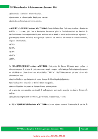 NOVO Curso Completo de Enfermagem para Concursos - 2016
NOVO Curso Completo de Enfermagem para Concursos - 2016 Página 25
c) se somente a afirmativa III estiver correta.
d) se somente as afirmativas I e II estiverem corretas.
e) se todas as afirmativas estiverem corretas.
4. (HU-UFMS/EBSERH/Instituto AOCP/2014) O Conselho Federal de Enfermagem editou a Resolução
COFEN – 293/2004, que Fixa e Estabelece Parâmetros para o Dimensionamento do Quadro de
Profissionais de Enfermagem nas Unidades Assistenciais de Saúde. Assinale a alternativa que representa a
porcentagem mínima do Índice de Segurança Técnico a ser aplicado no cálculo do dimensionamento,
segundo esta resolução.
a) 30%.
b) 15%.
c) 35%.
d) 40%.
e) 50%.
5. (HC-UFMG/EBSERH/Instituto AOCP/2014) Enfermeiro do Centro Cirúrgico deve realizar o
dimensionamento de pessoal de enfermagem para suprir a suposta carência de profissionais de enfermagem
no referido setor. Diante desse caso, a Resolução COFEN n°. 293/2004 recomenda que esse cálculo seja
efetuado com base
a) no total de horas por dia de acordo com o Sistema de Classificação de Pacientes.
b) no total de sítios funcionais no decurso de um mês padrão.
c) no total de sítios funcionais no decurso de uma semana padrão.
d) no grau de complexidade assistencial de cada paciente que realiza cirurgia, no decurso de um mês
padrão.
e) no grau de complexidade assistencial, por paciente, no decurso de 24 horas.
6. (HU-UFMS/EBSERH/Instituto AOCP/2014) A escala mensal também denominada de escala de
Kerliana sena silva - 925.534.353-04
 
