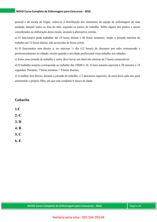 NOVO Curso Completo de Enfermagem para Concursos - 2016
NOVO Curso Completo de Enfermagem para Concursos - 2016 Página 26
pessoal e de escala de folgas, refere-se à distribuição dos elementos da equipe de enfermagem de uma
unidade, durante todos os dias do mês, segundo os turnos de trabalho. Sobre alguns dos pontos a serem
considerados na elaboração desta escala, assinale a alternativa correta.
a) O funcionário pode trabalhar até 10 horas diárias e 46 horas semanais, sendo a jornada máxima de
trabalho até 12 horas diárias, não acrescidas de horas extras.
b) O funcionário tem direito a, no máximo ½ dia (12 horas) de descanso por mês, remunerado e
preferencialmente no sábado, exceto quando a atividade profissional exija trabalho aos sábados.
c) Entre uma jornada de trabalho e outra, deve haver um intervalo mínimo de 5 horas consecutivas.
d) O trabalho noturno corresponde ao trabalho das 19h00 à 1h. A hora noturna equivale a 50 minutos e 15
segundos. Portanto, 7 horas noturnas = 9 horas diurnas.
e) A mulher tem direito, durante a jornada de trabalho, a 2 descansos especiais, de meia hora cada um, para
amamentar o próprio filho, até que este complete 6 meses de idade.
Gabarito
1.C
2. C
3. D
4. B
5. C
6. E
Kerliana sena silva - 925.534.353-04
 