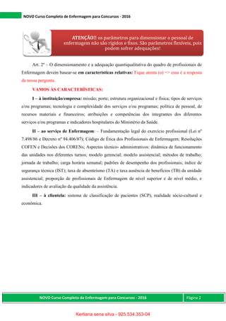 NOVO Curso Completo de Enfermagem para Concursos - 2016
NOVO Curso Completo de Enfermagem para Concursos - 2016 Página 2
Art. 2º – O dimensionamento e a adequação quantiqualitativa do quadro de profissionais de
Enfermagem devem basear-se em características relativas: Fique atenta (o) => essa é a resposta
da nossa pergunta.
VAMOS ÀS CARACTERÌSTICAS:
I – à instituição/empresa: missão; porte; estrutura organizacional e física; tipos de serviços
e/ou programas; tecnologia e complexidade dos serviços e/ou programas; política de pessoal, de
recursos materiais e financeiros; atribuições e competências dos integrantes dos diferentes
serviços e/ou programas e indicadores hospitalares do Ministério da Saúde.
II – ao serviço de Enfermagem: – Fundamentação legal do exercício profissional (Lei nº
7.498/86 e Decreto nº 94.406/87); Código de Ética dos Profissionais de Enfermagem; Resoluções
COFEN e Decisões dos CORENs; Aspectos técnico- administrativos: dinâmica de funcionamento
das unidades nos diferentes turnos; modelo gerencial; modelo assistencial; métodos de trabalho;
jornada de trabalho; carga horária semanal; padrões de desempenho dos profissionais; índice de
segurança técnica (IST); taxa de absenteísmo (TA) e taxa ausência de benefícios (TB) da unidade
assistencial; proporção de profissionais de Enfermagem de nível superior e de nível médio, e
indicadores de avaliação da qualidade da assistência.
III – à clientela: sistema de classificação de pacientes (SCP), realidade sócio-cultural e
econômica.
ATENÇÃO os parâmetros para dimensionar o pessoal de
enfermagem não são rígidos e fixos. São parâmetros flexíveis, pois
podem sofrer adequações!
Kerliana sena silva - 925.534.353-04
 