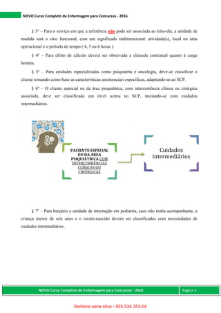 NOVO Curso Completo de Enfermagem para Concursos - 2016
NOVO Curso Completo de Enfermagem para Concursos - 2016 Página 5
§ 3º – Para o serviço em que a referência não pode ser associada ao leito-dia, a unidade de
medida será o sítio funcional, com um significado tridimensional: atividade(s), local ou área
operacional e o período de tempo ( 4, 5 ou 6 horas ).
§ 4º – Para efeito de cálculo deverá ser observada a cláusula contratual quanto à carga
horária.
§ 5º – Para unidades especializadas como psiquiatria e oncologia, deve-se classificar o
cliente tomando como base as características assistenciais específicas, adaptando-as ao SCP.
§ 6º – O cliente especial ou da área psiquiátrica, com intercorrência clínica ou cirúrgica
associada, deve ser classificado um nível acima no SCP, iniciando-se com cuidados
intermediários.
§ 7º – Para berçário e unidade de internação em pediatria, caso não tenha acompanhante, a
criança menor de seis anos e o recém-nascido devem ser classificados com necessidades de
cuidados intermediários.
PACIENTE ESPECIAL
OU DA ÁREA
PSIQUIÁTRICA COM
INTERCORRÊNCIAS
CLÍNICAS OU
CIRÚRGICAS
Cuidados
intermediários
Kerliana sena silva - 925.534.353-04
 