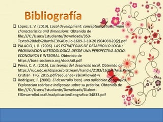  López, E. V. (2019). Local development: conceptualizations, main
characteristics and dimensions. Obtenido de
file:///C:/Users/Estudiante/Downloads/353-
Texto%20del%20art%C3%ADculo-1689-3-10-20190406%20(2).pdf
 PALACIO, J. R. (2006). LAS ESTRATEGIAS DE DESARROLLO LOCAL:
PROXIMACION METODOLOGICA DESDE UNA PERSPECTIVA SOCIO-
ECONOMICA E INTEGRAL. Obtenido de
https://base.socioeco.org/docs/a8.pdf
 Pérez, C. A. (2015). Las teorías del desarrollo local. Obtenido de
https://ruc.udc.es/dspace/bitstream/handle/2183/16364/AriasPerez_
Cristian_TFG_2015.pdf?sequence=2&isAllowed=y
 Rodríguez, F. (2000). El desarrollo local, una aplicacion geografica.
Exploracion teórica e indigacion sobre su práctica. Obtenido de
file:///C:/Users/Estudiante/Downloads/Dialnet-
ElDesarrolloLocalUnaAplicacionGeografica-34833.pdf
 