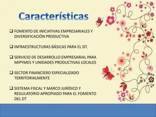  FOMENTO DE INICIATIVAS EMPRESARIALES Y
DIVERSIFICACIÓN PRODUCTIVA
 INFRAESTRUCTURAS BÁSICAS PARA EL DT.
 SERVICIO DE DESARROLLO EMPRESARIAL PARA
MIPYMES Y UNIDADES PRODUCTIVAS LOCALES
 SECTOR FINANCIERO ESPECIALIZADO
TERRITORIALMENTE
 SISTEMA FISCAL Y MARCO JURÍDICO Y
REGULATORIO APROPIADO PARA EL FOMENTO
DEL DT
 