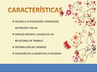  ACCESO A LA EDUCACIÓN, FORMACIÓN,
NUTRICIÓN Y SALUD
 EMPLEO DECENTE. CALIDAD DE LAS
RELACIONES DE TRABAJO
 DISTRIBUCIÓN DEL INGRESO
 SITUACIÓN DE LA MUJER EN LA SOCIEDAD
 