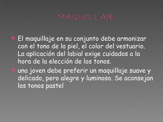 El maquillaje en su conjunto debe armonizar con el tono de la piel, el color del vestuario. La aplicación del labial exige cuidados a la hora de la elección de los tonos. una joven debe preferir un maquillaje suave y delicado, pero alegre y luminoso. Se aconsejan los tonos pastel 
