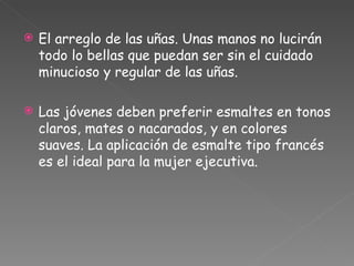 El arreglo de las uñas. Unas manos no lucirán todo lo bellas que puedan ser sin el cuidado minucioso y regular de las uñas.  Las jóvenes deben preferir esmaltes en tonos claros, mates o nacarados, y en colores suaves. La aplicación de esmalte tipo francés es el ideal para la mujer ejecutiva. 