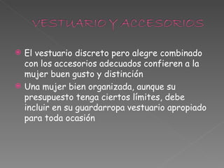El vestuario discreto pero alegre combinado con los accesorios adecuados confieren a la mujer buen gusto y distinción Una mujer bien organizada, aunque su presupuesto tenga ciertos límites, debe incluir en su guardarropa vestuario apropiado para toda ocasión 