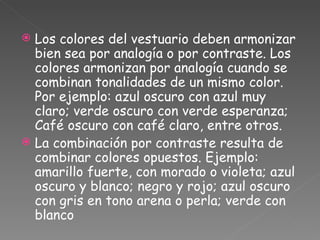 Los colores del vestuario deben armonizar bien sea por analogía o por contraste. Los colores armonizan por analogía cuando se combinan tonalidades de un mismo color. Por ejemplo: azul oscuro con azul muy claro; verde oscuro con verde esperanza; Café oscuro con café claro, entre otros. La combinación por contraste resulta de combinar colores opuestos. Ejemplo: amarillo fuerte, con morado o violeta; azul oscuro y blanco; negro y rojo; azul oscuro con gris en tono arena o perla; verde con blanco 