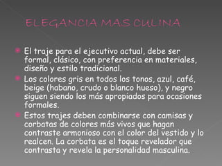 El traje para el ejecutivo actual, debe ser formal, clásico, con preferencia en materiales, diseño y estilo tradicional. Los colores gris en todos los tonos, azul, café, beige (habano, crudo o blanco hueso), y negro siguen siendo los más apropiados para ocasiones formales. Estos trajes deben combinarse con camisas y corbatas de colores más vivos que hagan contraste armonioso con el color del vestido y lo realcen. La corbata es el toque revelador que contrasta y revela la personalidad masculina.  