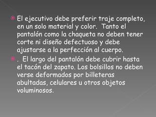 El ejecutivo debe preferir traje completo, en un solo material y color.  Tanto el pantalón como la chaqueta no deben tener corte ni diseño defectuoso y debe ajustarse a la perfección al cuerpo. .  El largo del pantalón debe cubrir hasta el tacón del zapato. Los bolsillos no deben verse deformados por billeteras abultadas, celulares u otros objetos voluminosos . 