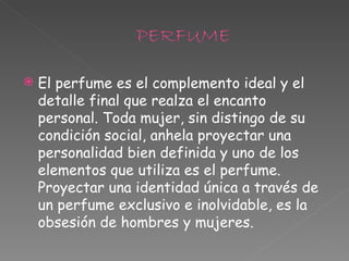 El perfume es el complemento ideal y el detalle final que realza el encanto personal. Toda mujer, sin distingo de su condición social, anhela proyectar una personalidad bien definida y uno de los elementos que utiliza es el perfume. Proyectar una identidad única a través de un perfume exclusivo e inolvidable, es la obsesión de hombres y mujeres. 