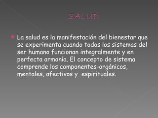 La salud es la manifestación del bienestar que se experimenta cuando todos los sistemas del ser humano funcionan integralmente y en perfecta armonía. El concepto de sistema comprende los componentes-orgánicos, mentales, afectivos y  espirituales. 
