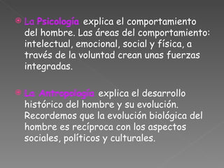 La  Psicología  explica el comportamiento del hombre. Las áreas del comportamiento: intelectual, emocional, social y física, a través de la voluntad crean unas fuerzas integradas. La Antropología  explica el desarrollo histórico del hombre y su evolución. Recordemos que la evolución biológica del hombre es recíproca con los aspectos sociales, políticos y culturales. 