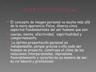 El concepto de imagen personal va mucho más allá de la mera apariencia física. Abarca cinco aspectos fundamentales del ser humano que son:  cuerpo, mente, afectividad,  espiritualidad y comportamiento.  La óptima presentación personal es indispensable, porque gracias a ella cada ser humano se proyecta, construye el clima de las relaciones interpersonales, impresiona favorablemente y caracteriza su manera de ser, su rol laboral y profesional.  