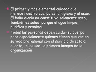 El primer y más elemental cuidado que merece nuestro cuerpo es la higiene y el aseo. El baño diario no constituye solamente aseo, también es salud, porque el agua limpia, purifica y reanima.  Todas las personas deben cuidar su cuerpo, pero especialmente quienes tienen que ver en su vida profesional con el servicio directo al cliente,  pues son  la primera imagen de la organización 