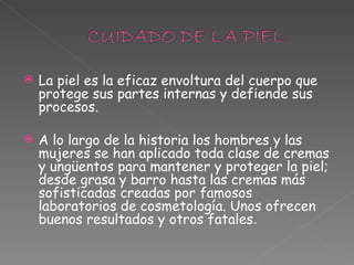 La piel es la eficaz envoltura del cuerpo que protege sus partes internas y defiende sus procesos.  A lo largo de la historia los hombres y las mujeres se han aplicado toda clase de cremas y ungüentos para mantener y proteger la piel; desde grasa y barro hasta las cremas más sofisticadas creadas por famosos laboratorios de cosmetología. Unos ofrecen buenos resultados y otros fatales .  
