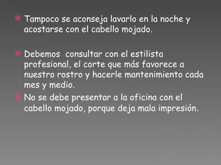Tampoco se aconseja lavarlo en la noche y acostarse con el cabello mojado.  Debemos  consultar con el estilista profesional, el corte que más favorece a nuestro rostro y hacerle mantenimiento cada mes y medio. No se debe presentar a la oficina con el cabello mojado, porque deja mala impresión .  