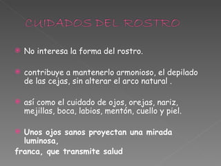 No interesa la forma del rostro. contribuye a mantenerlo armonioso, el depilado de las cejas, sin alterar el arco natural . así como el cuidado de ojos, orejas, nariz, mejillas, boca, labios, mentón, cuello y piel.   Unos ojos sanos proyectan una mirada luminosa, franca, que transmite salud 