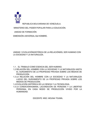 REPUBLICA BOLIVARIANA DE VENEZUELA.
MINISTERIO DEL PODER POPULAR PARA LA EDUCACIÓN.
UNIDAD DE FORMACIÓN:
DIMENSIÓN UNIVERSAL Del HOMBRE.
UNIDAD 1:EVOLUCIÓNHISTÓRICA DE LA RELACIÓNDEL SER HUMANO CON
LA SOCIEDAD Y LA NATURALEZA.
1.1 . EL TRABAJO COMO ESENCIA DEL SER HUMANO.
1.2 RELACIÓN DEL HOMBRE CON LA SOCIEDAD Y LA NATURALEZA HASTA
EL SURGIMIENTO DE LA PROPIEDAD PRIVADA SOBRE LOS MEDIOS DE
PRODUCCIÓN.
1.3 LA RELACIÓN DEL HOMBRE CON LA SOCIEDAD Y LA NATURALEZA
LUEGO DEL SURGIMIENTO DE LA PROPIEDAD PRIVADA SOBRE LOS
MEDIOS DE PRODUCCIÓN.
1.4 EVOLUCIÓN HISTÓRICA DE LA CIENCIA Y LA TECNOLOGIA.
1.5 LA CONDICIÓNHUMANA, LACONDICIÓN DE PERSONA Y LA LIBERTAD
PERSONAL EN CADA MODO DE PRODUCCIÓN VIVIDO POR LA
HUMANIDAD.
DOCENTE: MSC: MOUNA TOUMA.
 