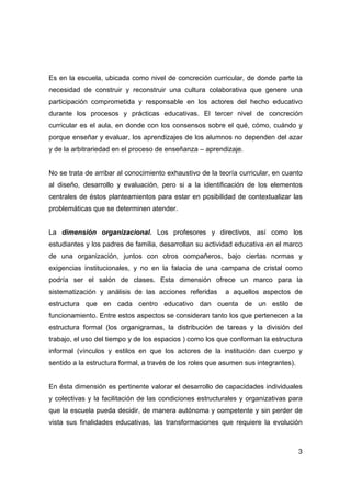 Es en la escuela, ubicada como nivel de concreción curricular, de donde parte la
necesidad de construir y reconstruir una cultura colaborativa que genere una
participación comprometida y responsable en los actores del hecho educativo
durante los procesos y prácticas educativas. El tercer nivel de concreción
curricular es el aula, en donde con los consensos sobre el qué, cómo, cuándo y
porque enseñar y evaluar, los aprendizajes de los alumnos no dependen del azar
y de la arbitrariedad en el proceso de enseñanza – aprendizaje.


No se trata de arribar al conocimiento exhaustivo de la teoría curricular, en cuanto
al diseño, desarrollo y evaluación, pero si a la identificación de los elementos
centrales de éstos planteamientos para estar en posibilidad de contextualizar las
problemáticas que se determinen atender.


La dimensión organizacional. Los profesores y directivos, así como los
estudiantes y los padres de familia, desarrollan su actividad educativa en el marco
de una organización, juntos con otros compañeros, bajo ciertas normas y
exigencias institucionales, y no en la falacia de una campana de cristal como
podría ser el salón de clases. Esta dimensión ofrece un marco para la
sistematización y análisis de las acciones referidas      a aquellos aspectos de
estructura que en cada centro educativo dan cuenta de un estilo de
funcionamiento. Entre estos aspectos se consideran tanto los que pertenecen a la
estructura formal (los organigramas, la distribución de tareas y la división del
trabajo, el uso del tiempo y de los espacios ) como los que conforman la estructura
informal (vínculos y estilos en que los actores de la institución dan cuerpo y
sentido a la estructura formal, a través de los roles que asumen sus integrantes).


En ésta dimensión es pertinente valorar el desarrollo de capacidades individuales
y colectivas y la facilitación de las condiciones estructurales y organizativas para
que la escuela pueda decidir, de manera autónoma y competente y sin perder de
vista sus finalidades educativas, las transformaciones que requiere la evolución



                                                                                     3
 