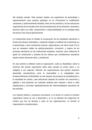 del contexto escolar. Este proceso implica una experiencia de aprendizaje y
experimentación para quienes participan en él. Provocando la modificación
consciente y autónomamente decidida, tanto de las prácticas y de las estructuras
organizativas de la escuela como de las percepciones de los directivos, docentes y
alumnos sobre sus roles, compromisos y responsabilidades en la compleja tarea
de educar a las nuevas generaciones.


Lo fundamental recae en facilitar la consecución de los propósitos educativos a
través del esfuerzo sistemático y sostenido dirigido a modificar las condiciones en
el aprendizaje y otras condiciones internas, organizativas y de clima social. Por lo
que es necesario hablar de perfeccionamiento, innovación, y mejora de los
procesos educativos en las instituciones escolares, tomando como referencia el
grado de consecución y práctica de los valores que consideramos educativos
desde nuestra dimensión ética y profesional.


En este sentido la reflexión sobre la organización, sobre su flexibilidad, sobre la
dinámica del cambio organizativo debe estar situada en primer plano y no
relegada a uno segundo. Además, las organizaciones que educan requieren
desarrollar     características   como   la   racionalidad   y   la   colegialidad   pero
fundamentalmente la flexibilidad, la cual requiere de procesos de sensibilización a
la necesidad de cambio, unas estructuras capaces de cambiar con autonomía y
agilidad y más personas con actitudes abiertas para impulsar y llevar a cabo
adaptaciones y concretar significativamente las intencionalidades educativas de
las escuelas.


Los mejores diseños y proyectos curriculares, si no tienen en cuenta el contexto
organizativo donde se van a desarrollar y si no se plantean las exigencias de
cambio que han de llevarse a cabo en las organizaciones, no tendrán al
mejoramiento y transformación.




                                                                                       4
 