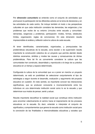Por dimensión comunitaria se entiende como el conjunto de actividades que
promueven la participación de los diferentes actores en la toma de decisiones y en
las actividades de cada centro. Se incluye también el modo o las perspectivas
culturales en que cada institución considera las demandas, las exigencias y los
problemas que recibe de su entorno (vínculos entre escuela y comunidad:
demandas, exigencias y problemas; participación: niveles, formas, obstáculos
límites, organización; reglas de convivencia). En esta dimensión resulta
imprescindible el análisis y reflexión sobre la cultura de cada escuela.


Al   tener   identificadas,   caracterizadas,   organizadas,   y   jerarquizadas   las
problemáticas educativas de la escuela, zona escolar o de supervisión resulta
importante la construcción colectiva de un proyecto que permita atender desde
distintos escenarios, ámbitos y niveles las causas y consecuencias de dichas
problemáticas. Para tal fin es conveniente considerar la cultura que las
comunidades han construido, desarrollado y reproducido a lo largo de su práctica
educativa en un tiempo y espacio determinado.


Configurada la cultura de la comunidad que va a poner en marcha un proyecto
determinado, se está en posibilidad de seleccionar conjuntamente el tipo de
estrategias a seguir durante el desarrollo, evaluación y seguimiento del proyecto
educativo en cuestión. En éste sentido, es importante conocer las interacciones
significativas, que se producen consciente e inconscientemente entre los
individuos en una determinada institución social como lo es la escuela y que
determinan sus modos de pensar, sentir y actuar.


Resulta importante decodificar la realidad social que constituye dicha institución
para encontrar colectivamente el camino hacia el mejoramiento de los procesos
educativos en la escuela. Es decir, entender e interpretar el conjunto de
significados y comportamientos que genera la escuela como institución social para
la concreción de las finalidades e intencionalidades educativas y sociales que




                                                                                    5
 