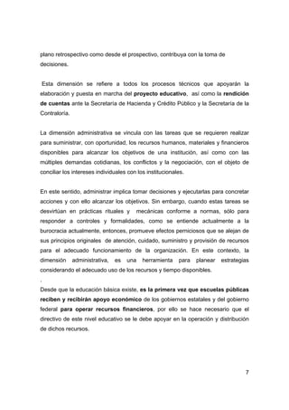 plano retrospectivo como desde el prospectivo, contribuya con la toma de
decisiones.


Esta dimensión se refiere a todos los procesos técnicos que apoyarán la
elaboración y puesta en marcha del proyecto educativo, así como la rendición
de cuentas ante la Secretaría de Hacienda y Crédito Público y la Secretaría de la
Contraloría.


La dimensión administrativa se vincula con las tareas que se requieren realizar
para suministrar, con oportunidad, los recursos humanos, materiales y financieros
disponibles para alcanzar los objetivos de una institución, así como con las
múltiples demandas cotidianas, los conflictos y la negociación, con el objeto de
conciliar los intereses individuales con los institucionales.


En este sentido, administrar implica tomar decisiones y ejecutarlas para concretar
acciones y con ello alcanzar los objetivos. Sin embargo, cuando estas tareas se
desvirtúan en prácticas rituales y      mecánicas conforme a normas, sólo para
responder a controles y formalidades, como se entiende actualmente a la
burocracia actualmente, entonces, promueve efectos perniciosos que se alejan de
sus principios originales de atención, cuidado, suministro y provisión de recursos
para el adecuado funcionamiento de la organización. En este contexto, la
dimensión      administrativa,   es   una   herramienta   para   planear   estrategias
considerando el adecuado uso de los recursos y tiempo disponibles.
.
Desde que la educación básica existe, es la primera vez que escuelas públicas
reciben y recibirán apoyo económico de los gobiernos estatales y del gobierno
federal para operar recursos financieros, por ello se hace necesario que el
directivo de este nivel educativo se le debe apoyar en la operación y distribución
de dichos recursos.




                                                                                    7
 