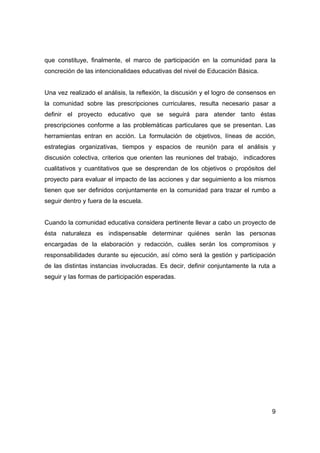 que constituye, finalmente, el marco de participación en la comunidad para la
concreción de las intencionalidaes educativas del nivel de Educación Básica.


Una vez realizado el análisis, la reflexión, la discusión y el logro de consensos en
la comunidad sobre las prescripciones curriculares, resulta necesario pasar a
definir el proyecto educativo que se seguirá para atender tanto éstas
prescripciones conforme a las problemáticas particulares que se presentan. Las
herramientas entran en acción. La formulación de objetivos, líneas de acción,
estrategias organizativas, tiempos y espacios de reunión para el análisis y
discusión colectiva, criterios que orienten las reuniones del trabajo, indicadores
cualitativos y cuantitativos que se desprendan de los objetivos o propósitos del
proyecto para evaluar el impacto de las acciones y dar seguimiento a los mismos
tienen que ser definidos conjuntamente en la comunidad para trazar el rumbo a
seguir dentro y fuera de la escuela.


Cuando la comunidad educativa considera pertinente llevar a cabo un proyecto de
ésta naturaleza es indispensable determinar quiénes serán las personas
encargadas de la elaboración y redacción, cuáles serán los compromisos y
responsabilidades durante su ejecución, así cómo será la gestión y participación
de las distintas instancias involucradas. Es decir, definir conjuntamente la ruta a
seguir y las formas de participación esperadas.




                                                                                  9
 